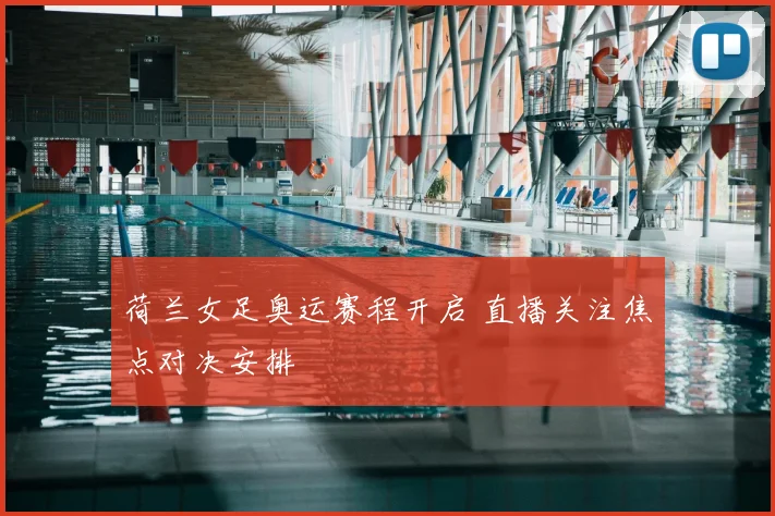 荷兰女足奥运赛程开启 直播关注焦点对决安排