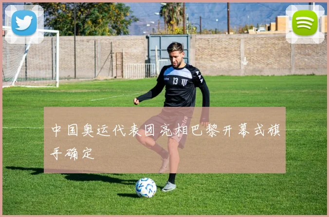 中国奥运代表团亮相巴黎开幕式旗手确定