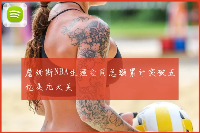 詹姆斯NBA生涯合同总额累计突破五亿美元大关
