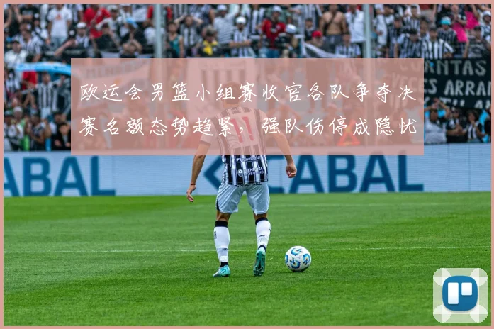 欧运会男篮小组赛收官各队争夺决赛名额态势趋紧，强队伤停成隐忧