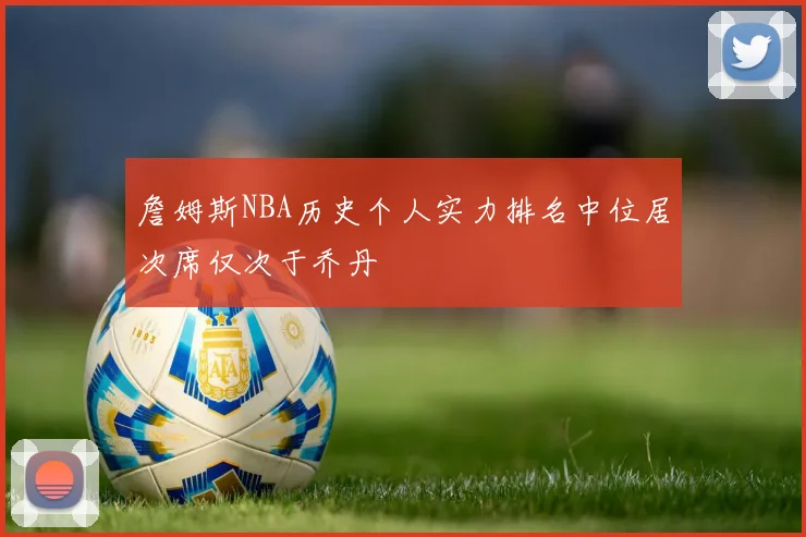 詹姆斯NBA历史个人实力排名中位居次席仅次于乔丹