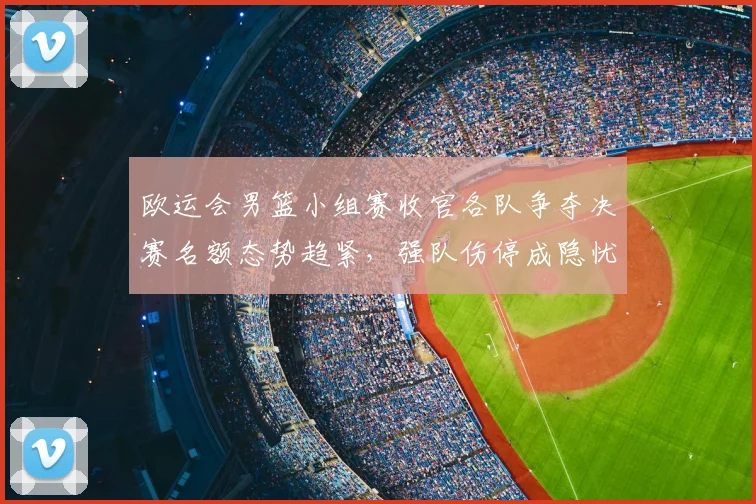 欧运会男篮小组赛收官各队争夺决赛名额态势趋紧，强队伤停成隐忧