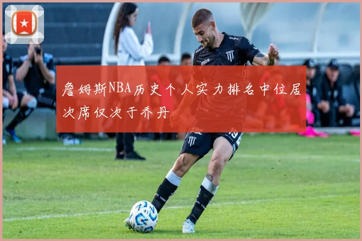 詹姆斯NBA历史个人实力排名中位居次席仅次于乔丹
