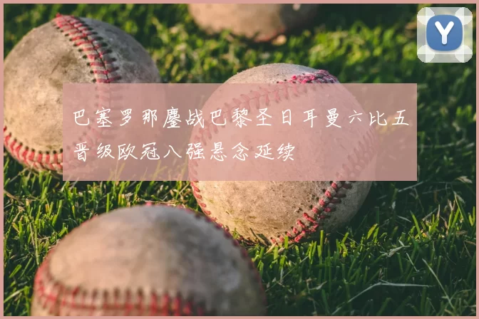 巴塞罗那鏖战巴黎圣日耳曼六比五晋级欧冠八强悬念延续