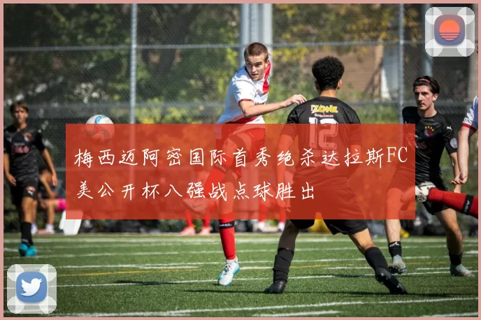梅西迈阿密国际首秀绝杀达拉斯FC美公开杯八强战点球胜出