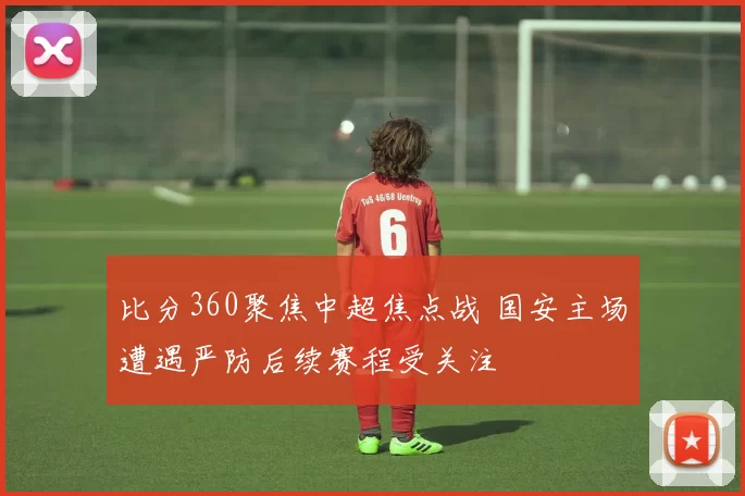 比分360聚焦中超焦点战 国安主场遭遇严防后续赛程受关注