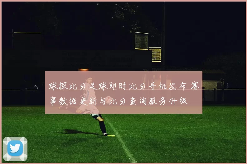球探比分足球即时比分手机发布 赛事数据更新与比分查询服务升级
