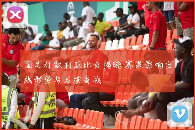国足对叙利亚比分揭晓 赛果影响出线形势与后续备战