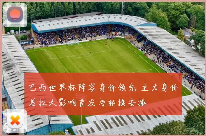 巴西世界杯阵容身价领先 主力身价差拉大影响首发与轮换安排