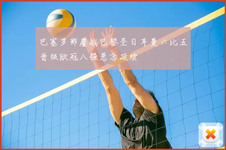 巴塞罗那鏖战巴黎圣日耳曼六比五晋级欧冠八强悬念延续