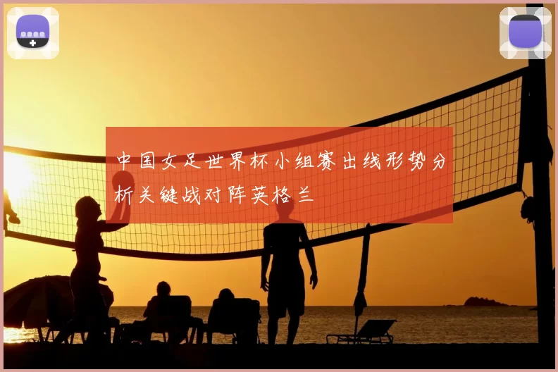 中国女足世界杯小组赛出线形势分析关键战对阵英格兰
