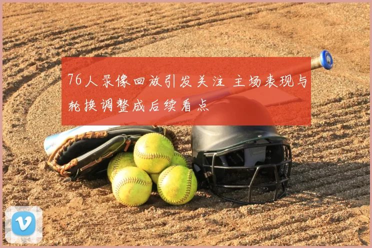 76人录像回放引发关注 主场表现与轮换调整成后续看点