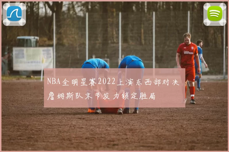 NBA全明星赛2022上演东西部对决 詹姆斯队末节发力锁定胜局