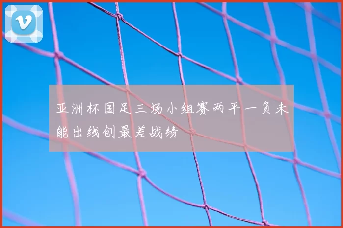 亚洲杯国足三场小组赛两平一负未能出线创最差战绩
