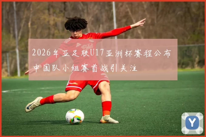 2026年亚足联U17亚洲杯赛程公布 中国队小组赛首战引关注