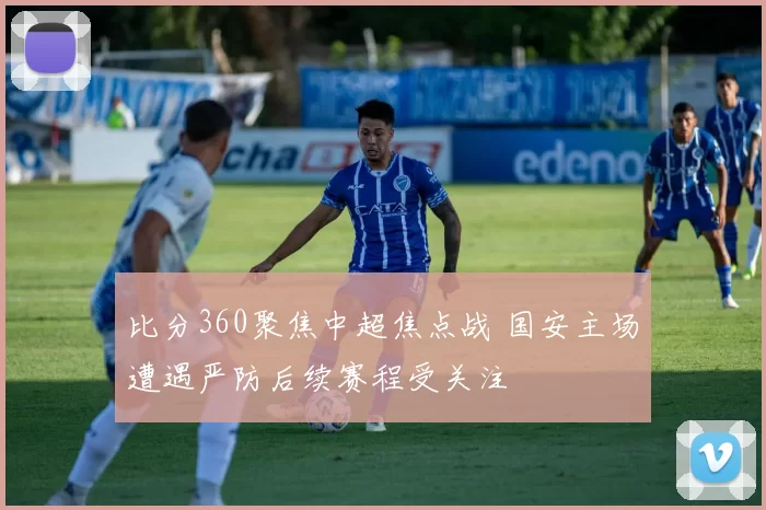 比分360聚焦中超焦点战 国安主场遭遇严防后续赛程受关注