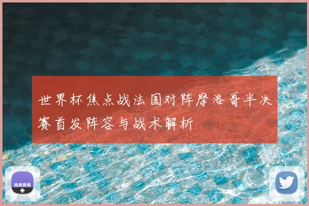 世界杯焦点战法国对阵摩洛哥半决赛首发阵容与战术解析