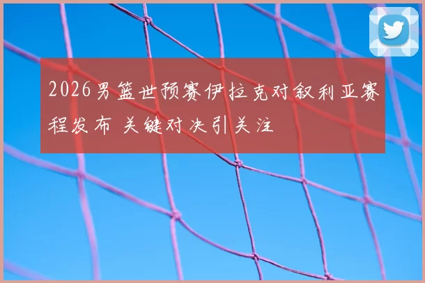 2026男篮世预赛伊拉克对叙利亚赛程发布 关键对决引关注