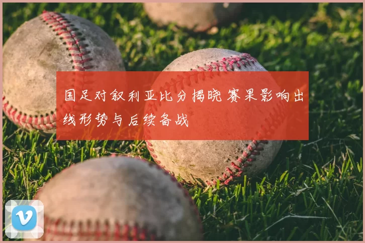 国足对叙利亚比分揭晓 赛果影响出线形势与后续备战