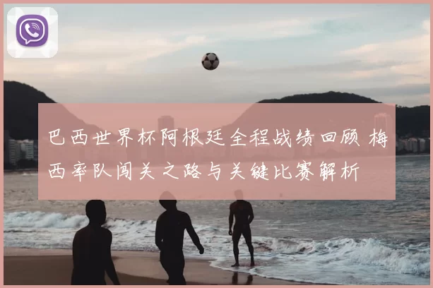 巴西世界杯阿根廷全程战绩回顾 梅西率队闯关之路与关键比赛解析