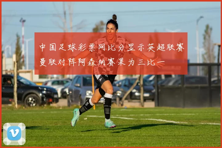 中国足球彩票网比分显示英超联赛曼联对阵阿森纳赛果为三比一