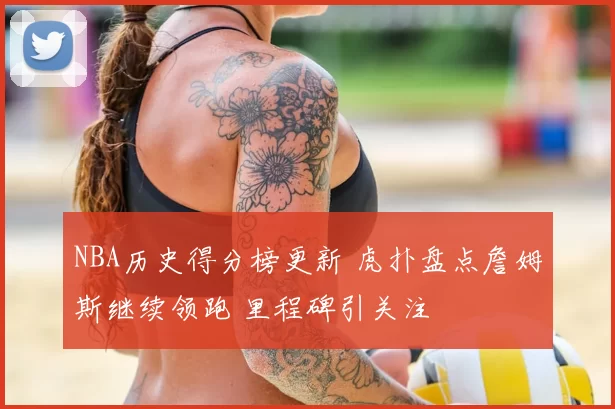 NBA历史得分榜更新 虎扑盘点詹姆斯继续领跑 里程碑引关注