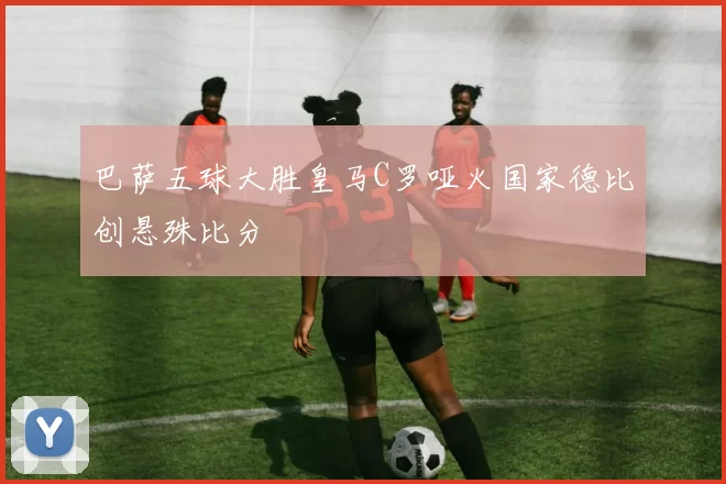 巴萨五球大胜皇马C罗哑火国家德比创悬殊比分