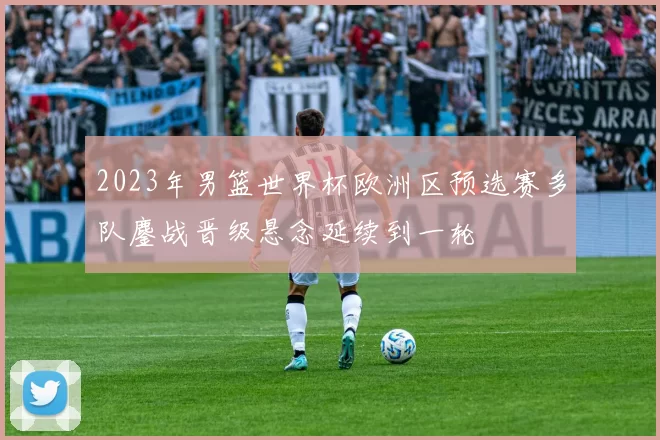 2023年男篮世界杯欧洲区预选赛多队鏖战晋级悬念延续到一轮