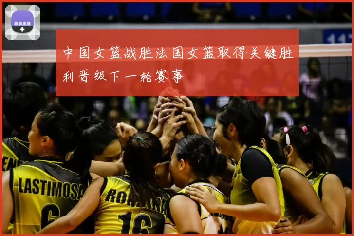 中国女篮战胜法国女篮取得关键胜利晋级下一轮赛事