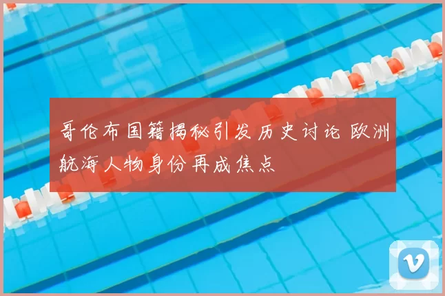 哥伦布国籍揭秘引发历史讨论 欧洲航海人物身份再成焦点