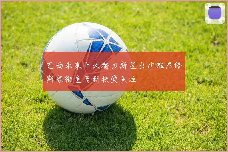 巴西未来十大潜力新星出炉维尼修斯领衔皇马新核受关注