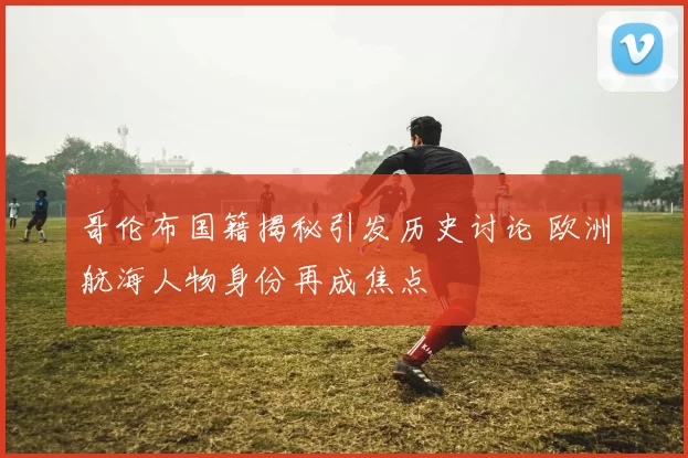 哥伦布国籍揭秘引发历史讨论 欧洲航海人物身份再成焦点