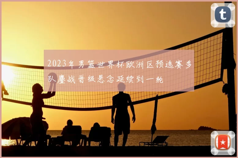 2023年男篮世界杯欧洲区预选赛多队鏖战晋级悬念延续到一轮
