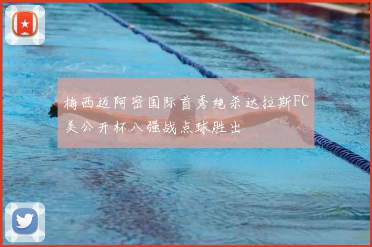 梅西迈阿密国际首秀绝杀达拉斯FC美公开杯八强战点球胜出