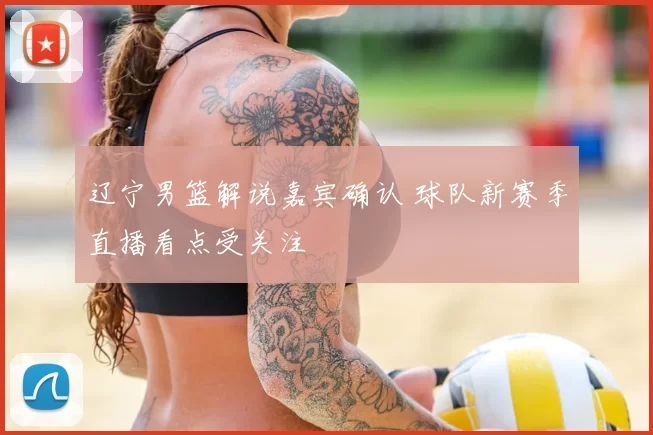 辽宁男篮解说嘉宾确认 球队新赛季直播看点受关注