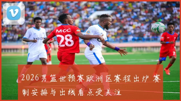 2026男篮世预赛欧洲区赛程出炉 赛制安排与出线看点受关注