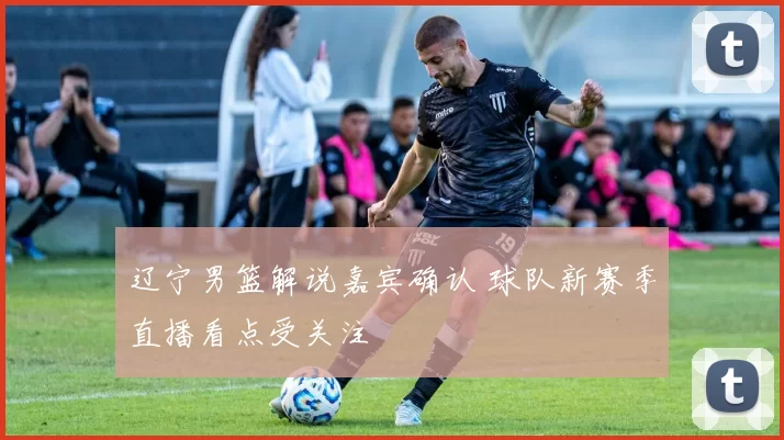 辽宁男篮解说嘉宾确认 球队新赛季直播看点受关注