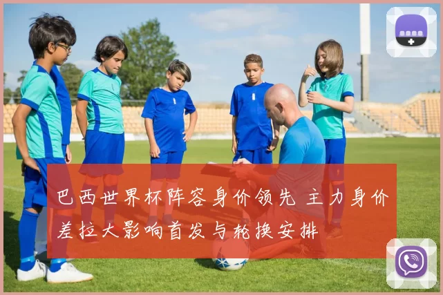 巴西世界杯阵容身价领先 主力身价差拉大影响首发与轮换安排